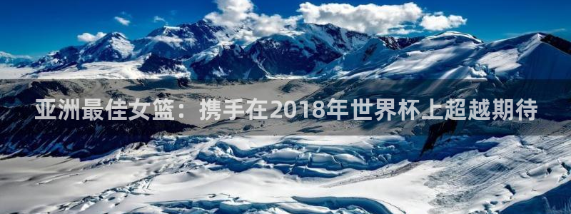 世界杯亚洲区预选赛赛程:亚洲最佳女篮:携手在2018年世界杯上超越期待